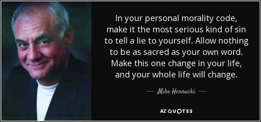 In your personal morality code, make it the most serious kind of sin to tell a lie to yourself. Allow nothing to be as sacred as your own word. Make this one change in your life, and your whole life will change. - Mike Hernacki