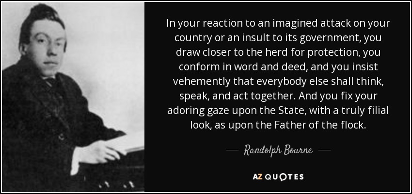 In your reaction to an imagined attack on your country or an insult to its government, you draw closer to the herd for protection, you conform in word and deed, and you insist vehemently that everybody else shall think, speak, and act together. And you fix your adoring gaze upon the State, with a truly filial look, as upon the Father of the flock. - Randolph Bourne