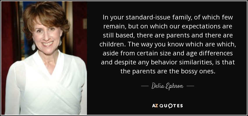 In your standard-issue family, of which few remain, but on which our expectations are still based, there are parents and there are children. The way you know which are which, aside from certain size and age differences and despite any behavior similarities, is that the parents are the bossy ones. - Delia Ephron