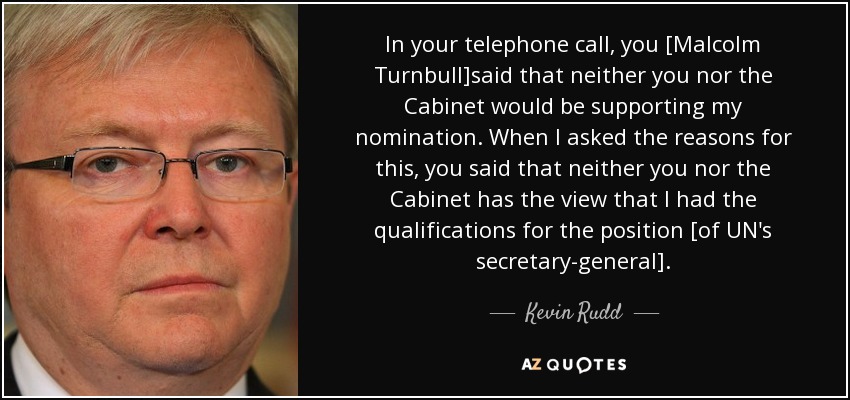 In your telephone call, you [Malcolm Turnbull]said that neither you nor the Cabinet would be supporting my nomination. When I asked the reasons for this, you said that neither you nor the Cabinet has the view that I had the qualifications for the position [of UN's secretary-general]. - Kevin Rudd