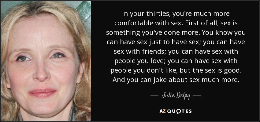 In your thirties, you're much more comfortable with sex. First of all, sex is something you've done more. You know you can have sex just to have sex; you can have sex with friends; you can have sex with people you love; you can have sex with people you don't like, but the sex is good. And you can joke about sex much more. - Julie Delpy