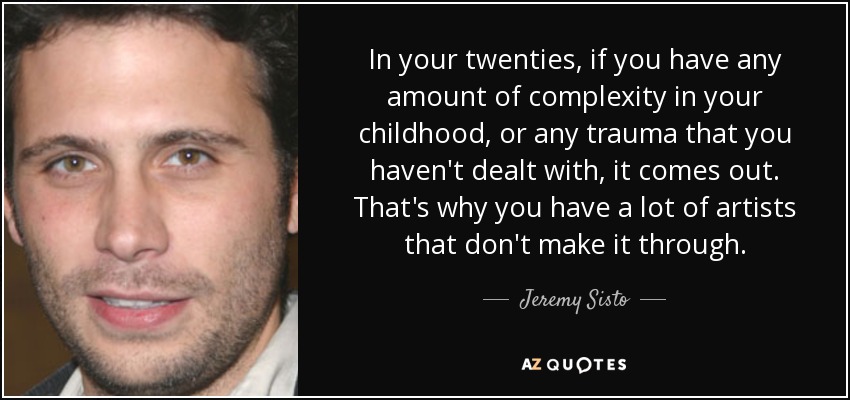 In your twenties, if you have any amount of complexity in your childhood, or any trauma that you haven't dealt with, it comes out. That's why you have a lot of artists that don't make it through. - Jeremy Sisto
