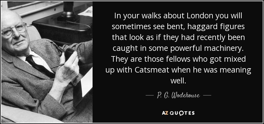 In your walks about London you will sometimes see bent, haggard figures that look as if they had recently been caught in some powerful machinery. They are those fellows who got mixed up with Catsmeat when he was meaning well. - P. G. Wodehouse