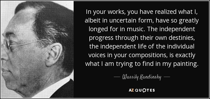 In your works, you have realized what I, albeit in uncertain form, have so greatly longed for in music. The independent progress through their own destinies, the independent life of the individual voices in your compositions, is exactly what I am trying to find in my painting. - Wassily Kandinsky