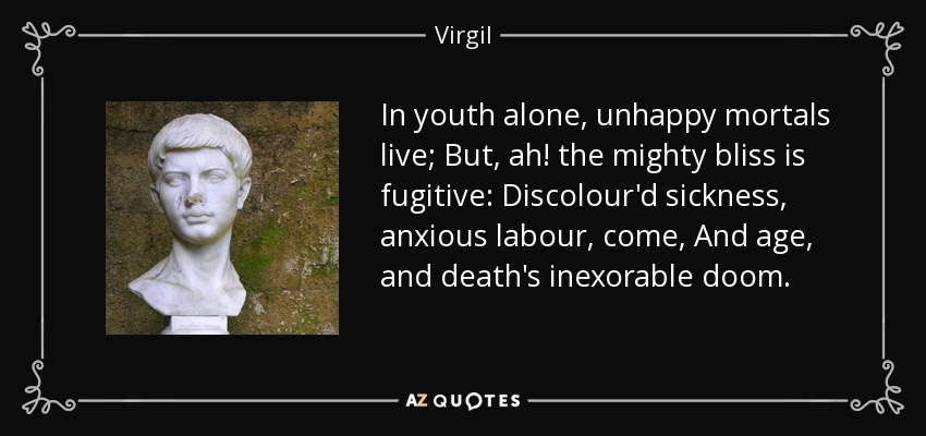 In youth alone, unhappy mortals live; But, ah! the mighty bliss is fugitive: Discolour'd sickness, anxious labour, come, And age, and death's inexorable doom. - Virgil