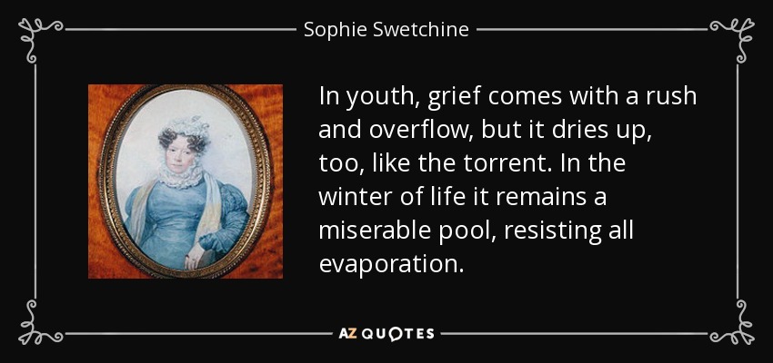In youth, grief comes with a rush and overflow, but it dries up, too, like the torrent. In the winter of life it remains a miserable pool, resisting all evaporation. - Sophie Swetchine