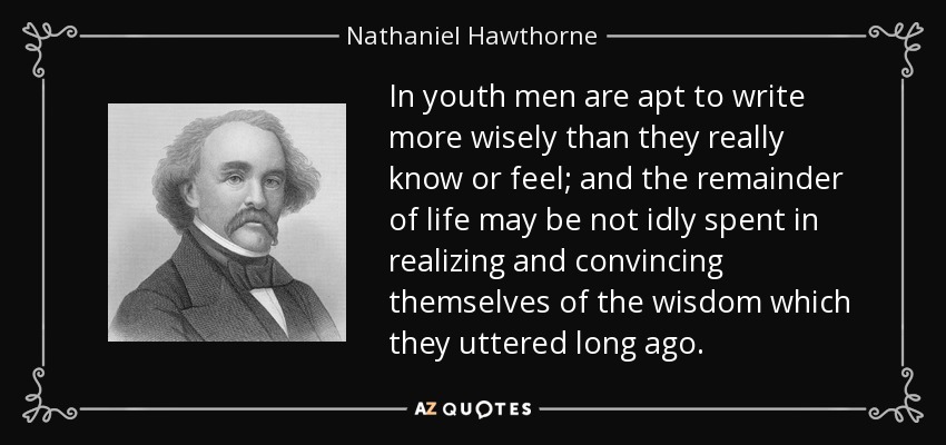 In youth men are apt to write more wisely than they really know or feel; and the remainder of life may be not idly spent in realizing and convincing themselves of the wisdom which they uttered long ago. - Nathaniel Hawthorne