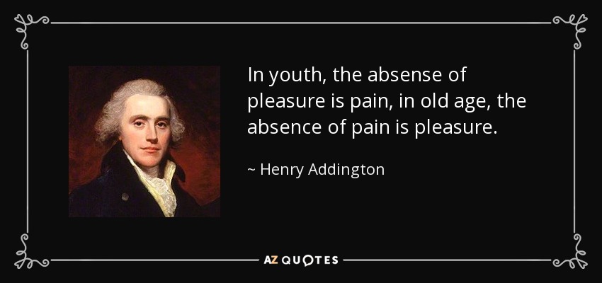 In youth, the absense of pleasure is pain, in old age, the absence of pain is pleasure. - Henry Addington, 1st Viscount Sidmouth