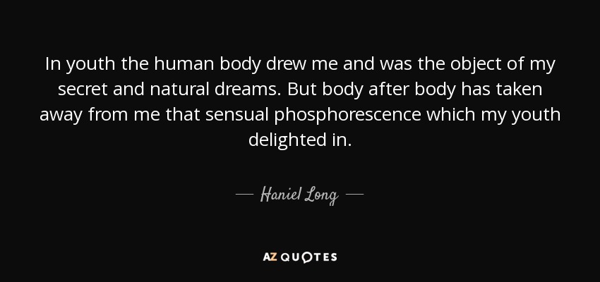 In youth the human body drew me and was the object of my secret and natural dreams. But body after body has taken away from me that sensual phosphorescence which my youth delighted in. - Haniel Long