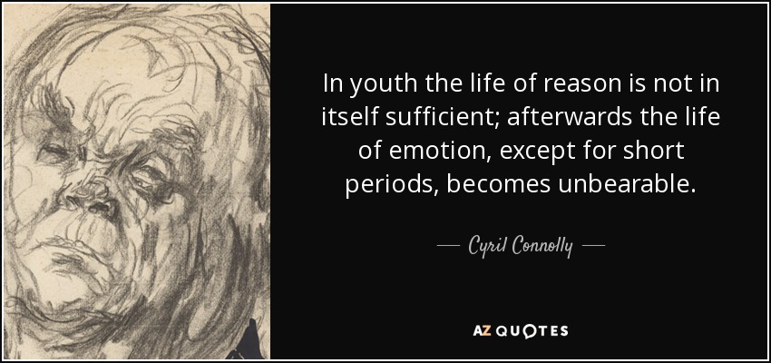 In youth the life of reason is not in itself sufficient; afterwards the life of emotion, except for short periods, becomes unbearable. - Cyril Connolly