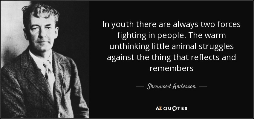 In youth there are always two forces fighting in people. The warm unthinking little animal struggles against the thing that reflects and remembers - Sherwood Anderson