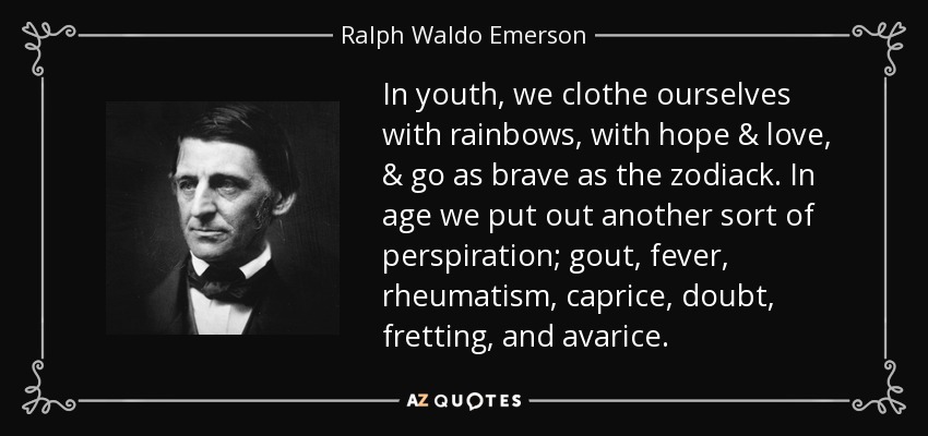 In youth, we clothe ourselves with rainbows, with hope & love, & go as brave as the zodiack. In age we put out another sort of perspiration; gout, fever, rheumatism, caprice, doubt, fretting, and avarice. - Ralph Waldo Emerson