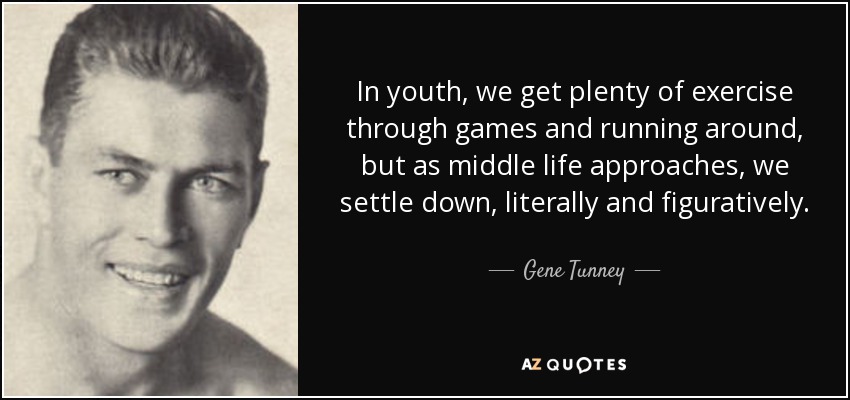 In youth, we get plenty of exercise through games and running around, but as middle life approaches, we settle down, literally and figuratively. - Gene Tunney