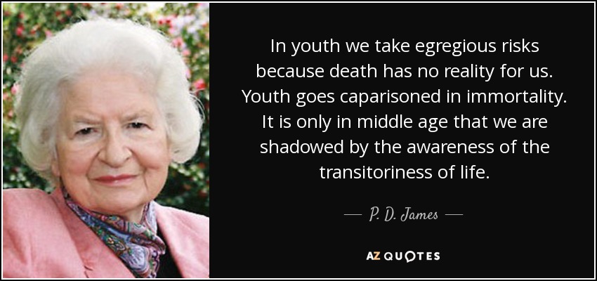 In youth we take egregious risks because death has no reality for us. Youth goes caparisoned in immortality. It is only in middle age that we are shadowed by the awareness of the transitoriness of life. - P. D. James