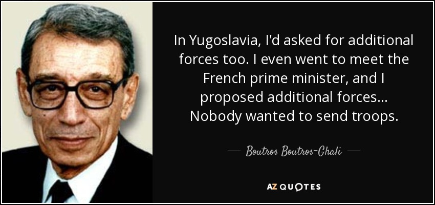 In Yugoslavia, I'd asked for additional forces too. I even went to meet the French prime minister, and I proposed additional forces... Nobody wanted to send troops. - Boutros Boutros-Ghali