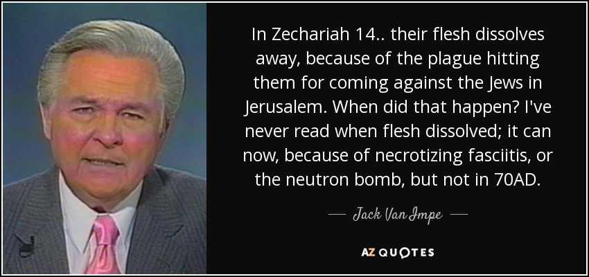 In Zechariah 14.. their flesh dissolves away, because of the plague hitting them for coming against the Jews in Jerusalem. When did that happen? I've never read when flesh dissolved; it can now, because of necrotizing fasciitis, or the neutron bomb, but not in 70AD. - Jack Van Impe