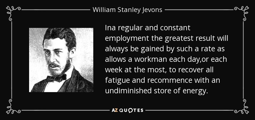 Ina regular and constant employment the greatest result will always be gained by such a rate as allows a workman each day,or each week at the most, to recover all fatigue and recommence with an undiminished store of energy. - William Stanley Jevons