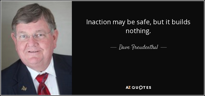 Inaction may be safe, but it builds nothing. - Dave Freudenthal