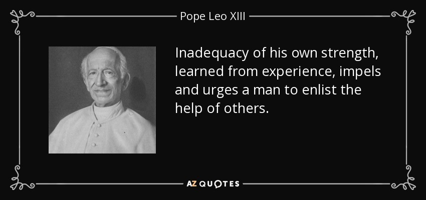 Inadequacy of his own strength, learned from experience, impels and urges a man to enlist the help of others. - Pope Leo XIII