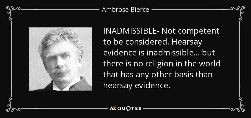 INADMISSIBLE- Not competent to be considered. Hearsay evidence is inadmissible ... but there is no religion in the world that has any other basis than hearsay evidence. - Ambrose Bierce