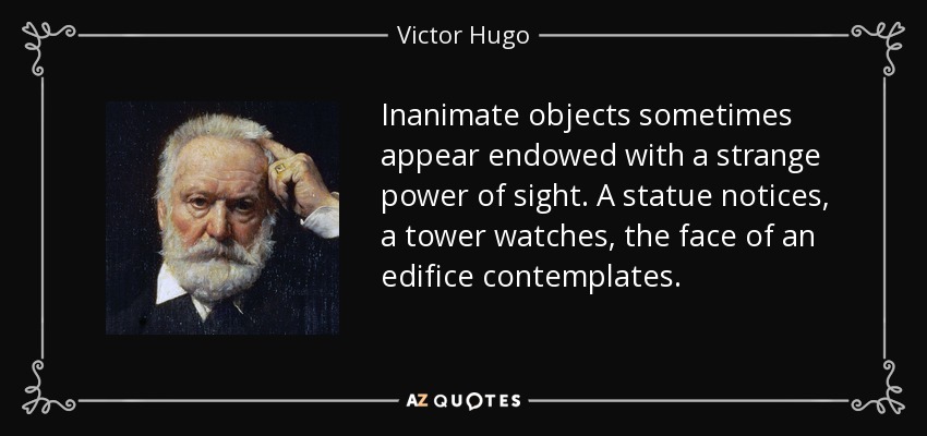 Inanimate objects sometimes appear endowed with a strange power of sight. A statue notices, a tower watches, the face of an edifice contemplates. - Victor Hugo
