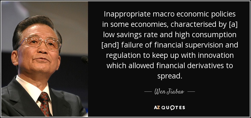 Inappropriate macro economic policies in some economies, characterised by [a] low savings rate and high consumption [and] failure of financial supervision and regulation to keep up with innovation which allowed financial derivatives to spread. - Wen Jiabao