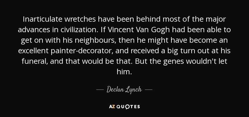 Inarticulate wretches have been behind most of the major advances in civilization. If Vincent Van Gogh had been able to get on with his neighbours, then he might have become an excellent painter-decorator, and received a big turn out at his funeral, and that would be that. But the genes wouldn't let him. - Declan Lynch