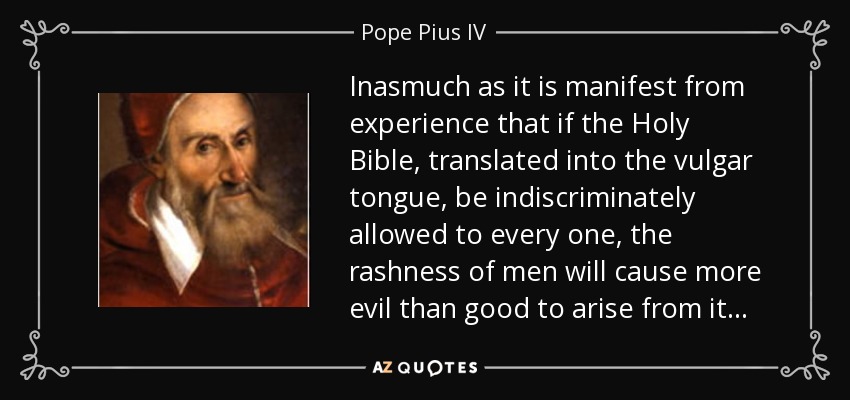 Inasmuch as it is manifest from experience that if the Holy Bible, translated into the vulgar tongue, be indiscriminately allowed to every one, the rashness of men will cause more evil than good to arise from it . . . - Pope Pius IV