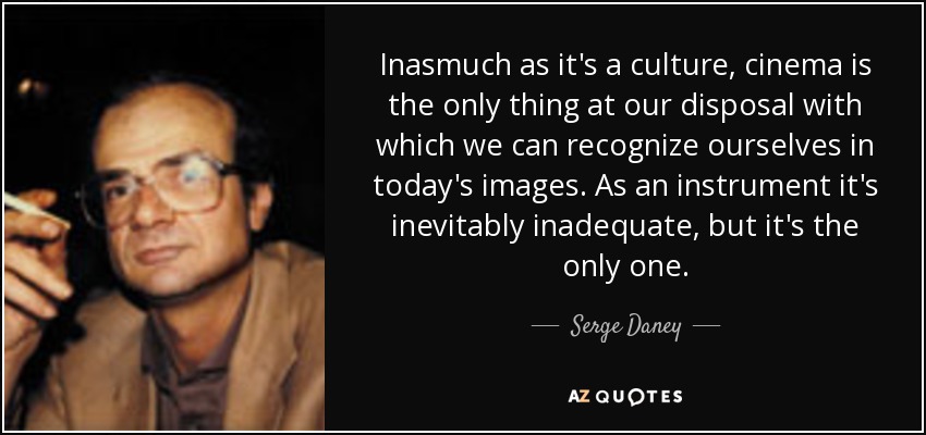 Inasmuch as it's a culture, cinema is the only thing at our disposal with which we can recognize ourselves in today's images. As an instrument it's inevitably inadequate, but it's the only one. - Serge Daney