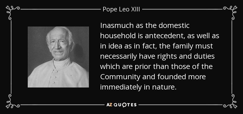 Inasmuch as the domestic household is antecedent, as well as in idea as in fact, the family must necessarily have rights and duties which are prior than those of the Community and founded more immediately in nature. - Pope Leo XIII