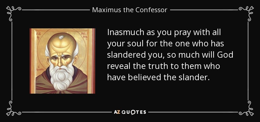 Inasmuch as you pray with all your soul for the one who has slandered you, so much will God reveal the truth to them who have believed the slander. - Maximus the Confessor