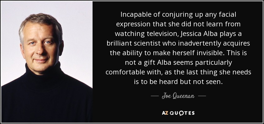 Incapable of conjuring up any facial expression that she did not learn from watching television, Jessica Alba plays a brilliant scientist who inadvertently acquires the ability to make herself invisible. This is not a gift Alba seems particularly comfortable with, as the last thing she needs is to be heard but not seen. - Joe Queenan