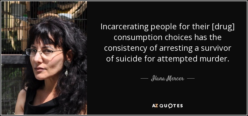 Incarcerating people for their [drug] consumption choices has the consistency of arresting a survivor of suicide for attempted murder. - Ilana Mercer