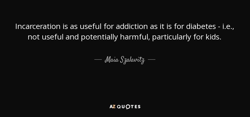 Incarceration is as useful for addiction as it is for diabetes - i.e., not useful and potentially harmful, particularly for kids. - Maia Szalavitz
