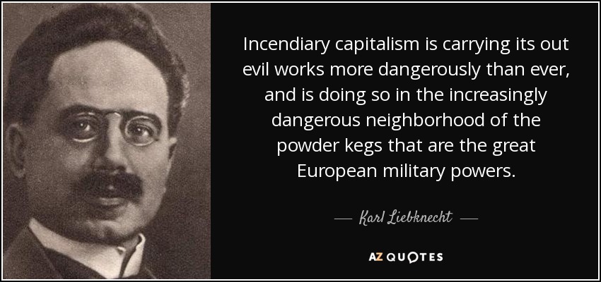 Incendiary capitalism is carrying its out evil works more dangerously than ever, and is doing so in the increasingly dangerous neighborhood of the powder kegs that are the great European military powers. - Karl Liebknecht