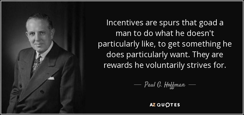 Incentives are spurs that goad a man to do what he doesn't particularly like, to get something he does particularly want. They are rewards he voluntarily strives for. - Paul G. Hoffman