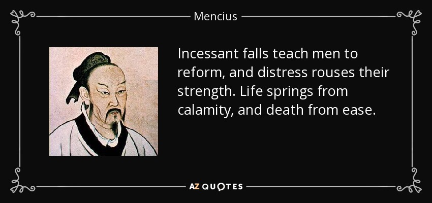 Incessant falls teach men to reform, and distress rouses their strength. Life springs from calamity, and death from ease. - Mencius