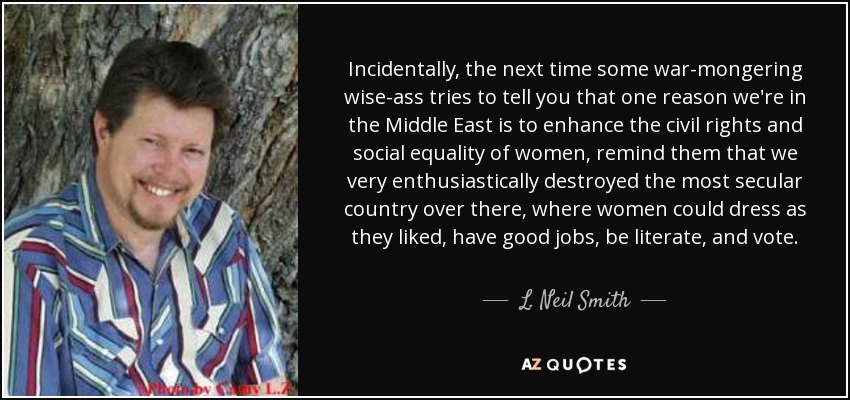 Incidentally, the next time some war-mongering wise-ass tries to tell you that one reason we're in the Middle East is to enhance the civil rights and social equality of women, remind them that we very enthusiastically destroyed the most secular country over there, where women could dress as they liked, have good jobs, be literate, and vote. - L. Neil Smith