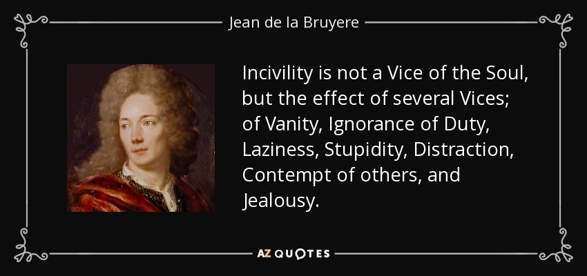 Incivility is not a Vice of the Soul, but the effect of several Vices; of Vanity, Ignorance of Duty, Laziness, Stupidity, Distraction, Contempt of others, and Jealousy. - Jean de la Bruyere