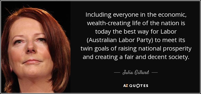 Including everyone in the economic, wealth-creating life of the nation is today the best way for Labor (Australian Labor Party) to meet its twin goals of raising national prosperity and creating a fair and decent society. - Julia Gillard