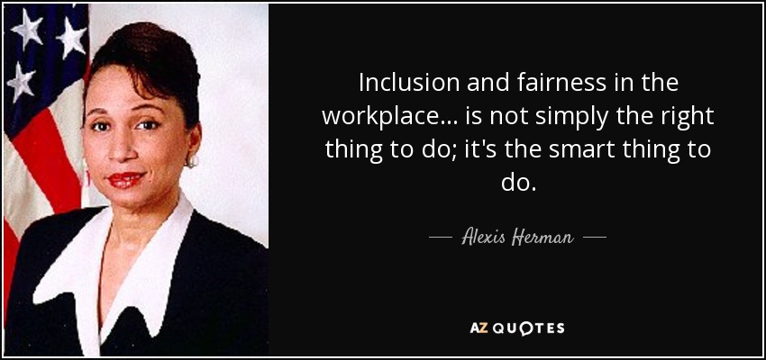 Inclusion and fairness in the workplace . . . is not simply the right thing to do; it's the smart thing to do. - Alexis Herman