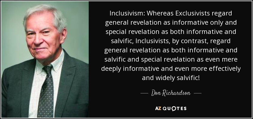 Inclusivism: Whereas Exclusivists regard general revelation as informative only and special revelation as both informative and salvific, Inclusivists, by contrast, regard general revelation as both informative and salvific and special revelation as even mere deeply informative and even more effectively and widely salvific! - Don Richardson