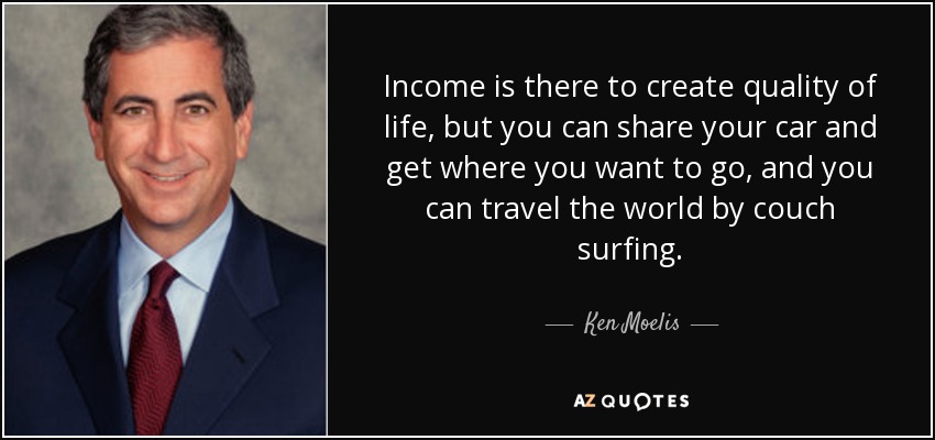 Income is there to create quality of life, but you can share your car and get where you want to go, and you can travel the world by couch surfing. - Ken Moelis