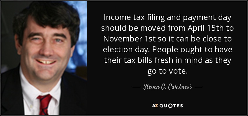 Income tax filing and payment day should be moved from April 15th to November 1st so it can be close to election day. People ought to have their tax bills fresh in mind as they go to vote. - Steven G. Calabresi