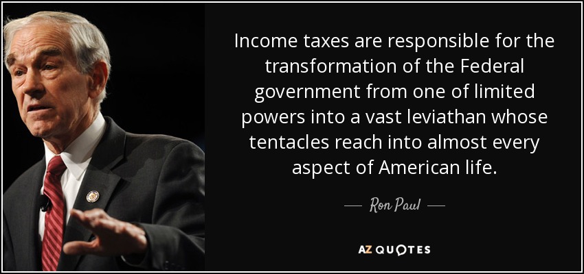 Income taxes are responsible for the transformation of the Federal government from one of limited powers into a vast leviathan whose tentacles reach into almost every aspect of American life. - Ron Paul