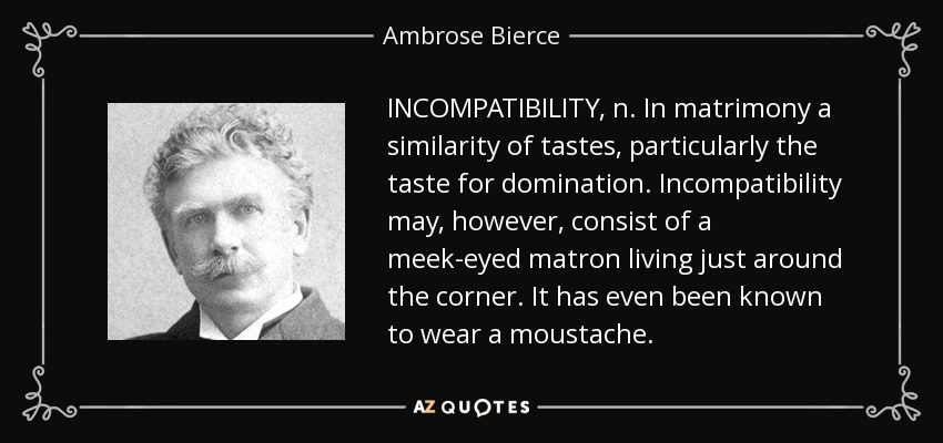 INCOMPATIBILITY, n. In matrimony a similarity of tastes, particularly the taste for domination. Incompatibility may, however, consist of a meek-eyed matron living just around the corner. It has even been known to wear a moustache. - Ambrose Bierce