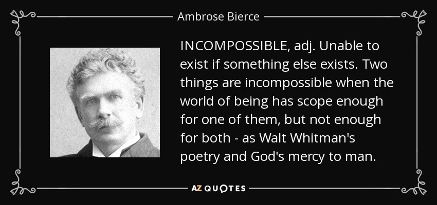 INCOMPOSSIBLE, adj. Unable to exist if something else exists. Two things are incompossible when the world of being has scope enough for one of them, but not enough for both - as Walt Whitman's poetry and God's mercy to man. - Ambrose Bierce