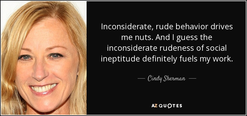 Inconsiderate, rude behavior drives me nuts. And I guess the inconsiderate rudeness of social ineptitude definitely fuels my work. - Cindy Sherman