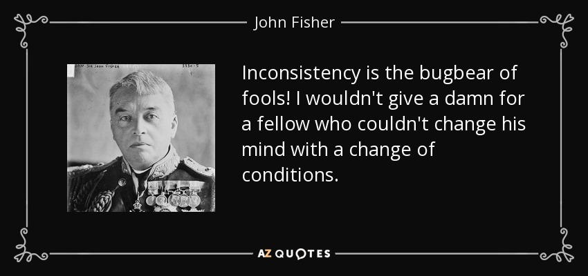 Inconsistency is the bugbear of fools! I wouldn't give a damn for a fellow who couldn't change his mind with a change of conditions. - John Fisher, 1st Baron Fisher