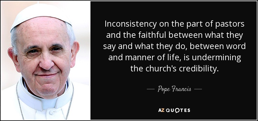 Inconsistency on the part of pastors and the faithful between what they say and what they do, between word and manner of life, is undermining the church's credibility. - Pope Francis